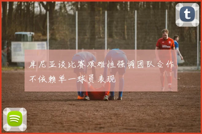 库尼亚谈比赛艰难性强调团队合作不依赖单一球员表现