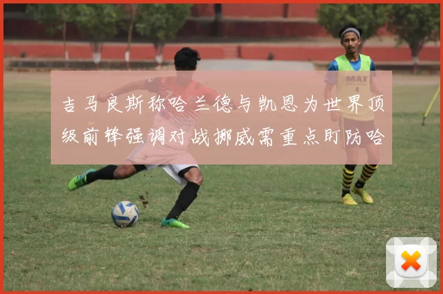 吉马良斯称哈兰德与凯恩为世界顶级前锋强调对战挪威需重点盯防哈兰德