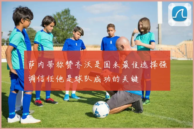 萨内蒂称赞齐沃是国米最佳选择强调信任他是球队成功的关键
