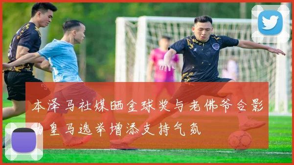 本泽马社媒晒金球奖与老佛爷合影为皇马选举增添支持气氛