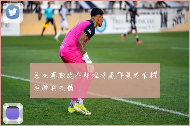 总决赛激战在即谁将赢得最终荣耀与胜利之巅