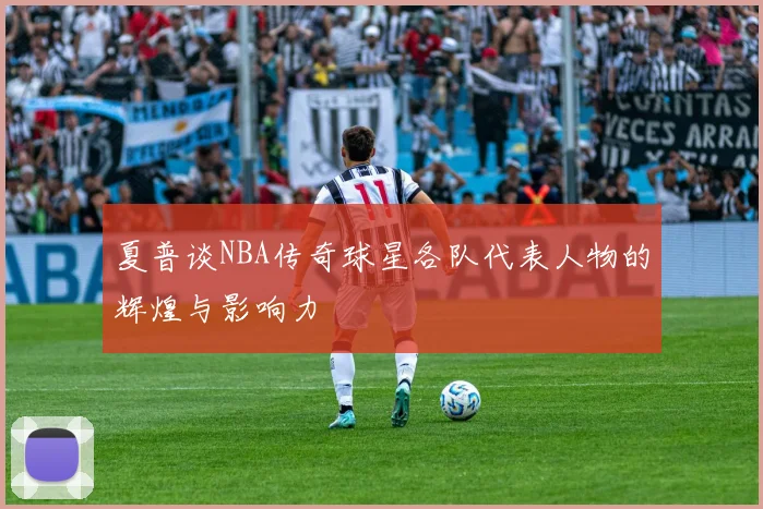 夏普谈NBA传奇球星各队代表人物的辉煌与影响力