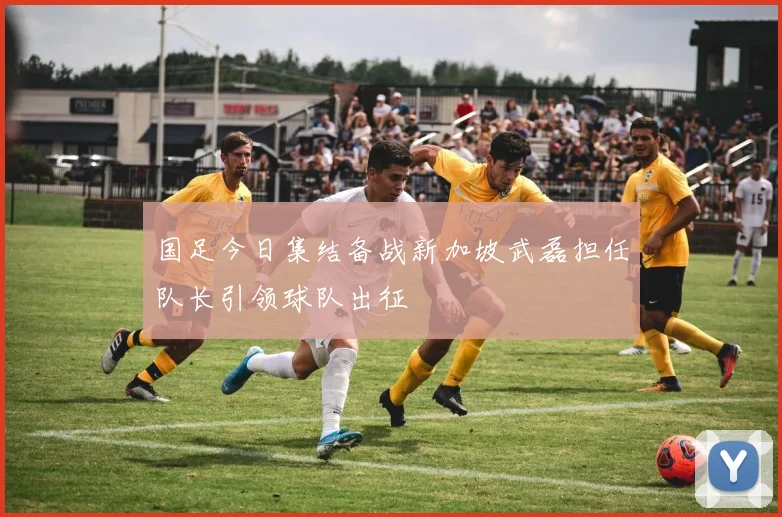 国足今日集结备战新加坡武磊担任队长引领球队出征