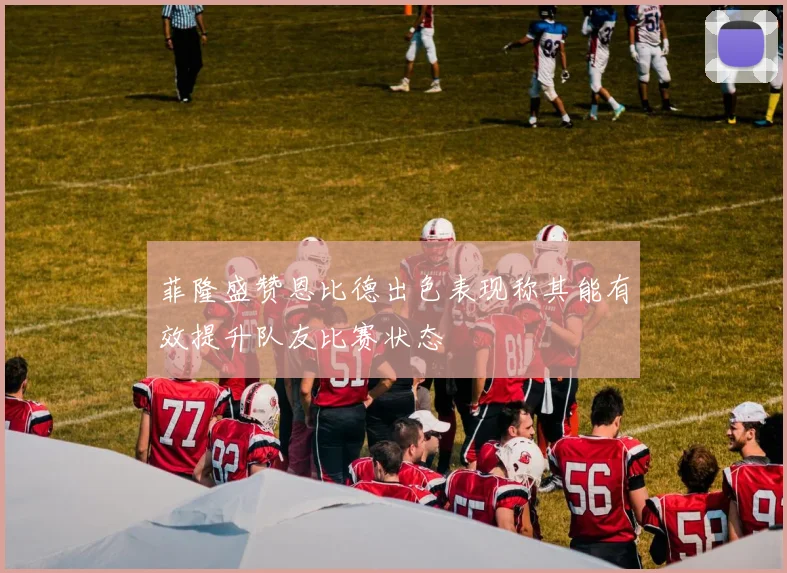 菲隆盛赞恩比德出色表现称其能有效提升队友比赛状态