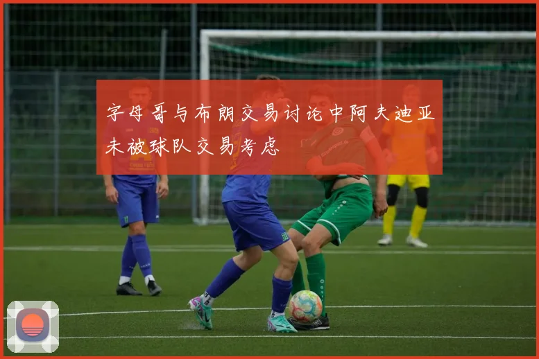 字母哥与布朗交易讨论中阿夫迪亚未被球队交易考虑