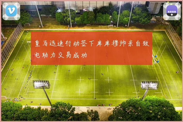 皇马迅速行动签下库库穆帅亲自致电助力交易成功